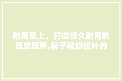 耐用至上，打造经久耐用的理想居所,房子装修设计的要点  第1张