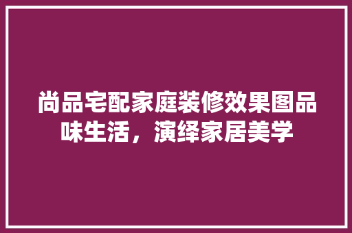 尚品宅配家庭装修效果图品味生活，演绎家居美学