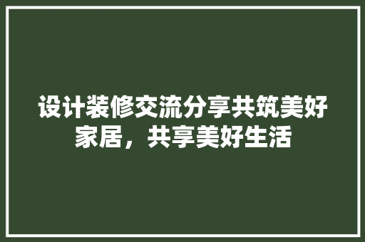 设计装修交流分享共筑美好家居，共享美好生活