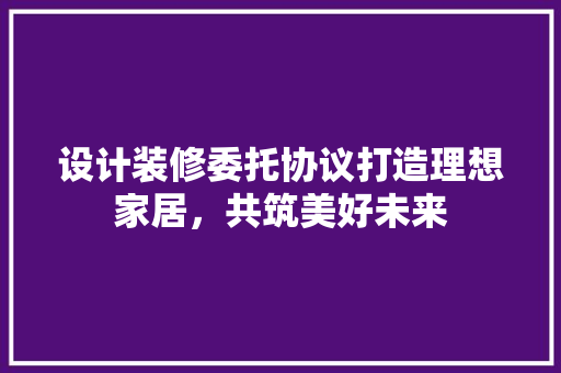 设计装修委托协议打造理想家居，共筑美好未来