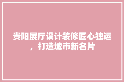 贵阳展厅设计装修匠心独运，打造城市新名片
