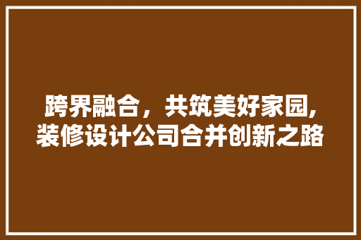 跨界融合，共筑美好家园,装修设计公司合并创新之路