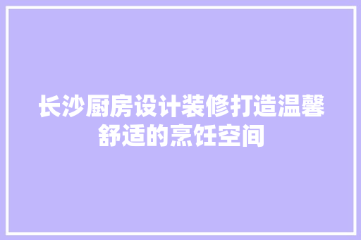 长沙厨房设计装修打造温馨舒适的烹饪空间