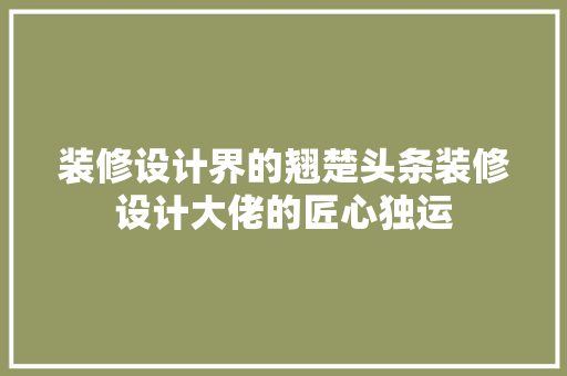 装修设计界的翘楚头条装修设计大佬的匠心独运