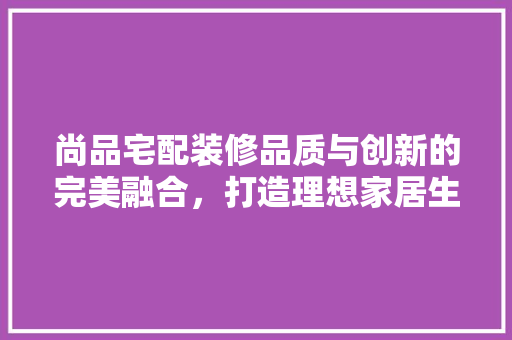 尚品宅配装修品质与创新的完美融合，打造理想家居生活
