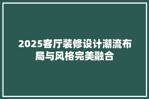 2025客厅装修设计潮流布局与风格完美融合