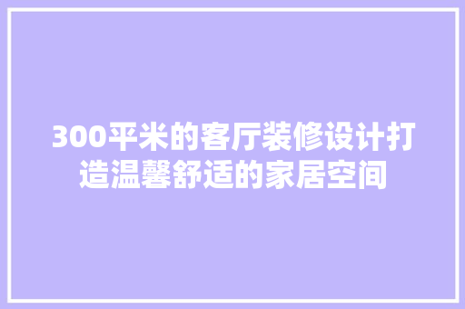 300平米的客厅装修设计打造温馨舒适的家居空间