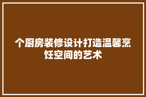 个厨房装修设计打造温馨烹饪空间的艺术