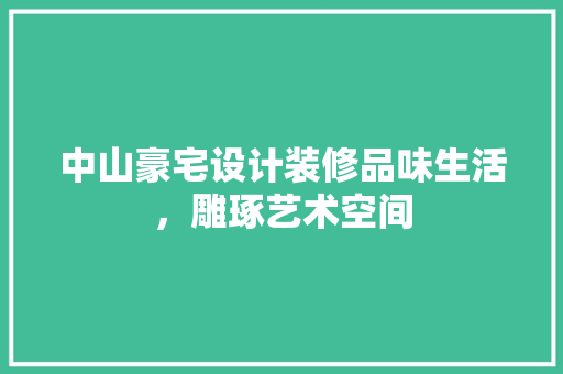 中山豪宅设计装修品味生活，雕琢艺术空间