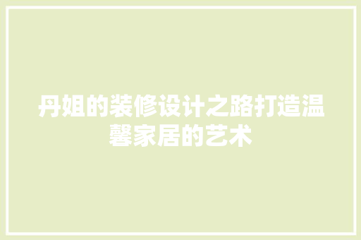 丹姐的装修设计之路打造温馨家居的艺术