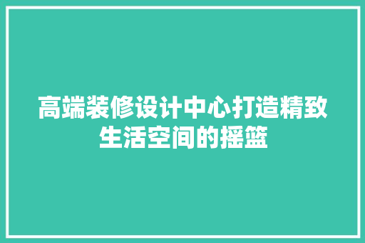 高端装修设计中心打造精致生活空间的摇篮