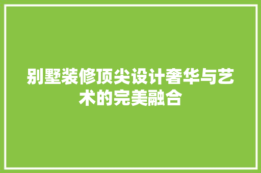 别墅装修顶尖设计奢华与艺术的完美融合