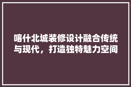 喀什北城装修设计融合传统与现代，打造独特魅力空间