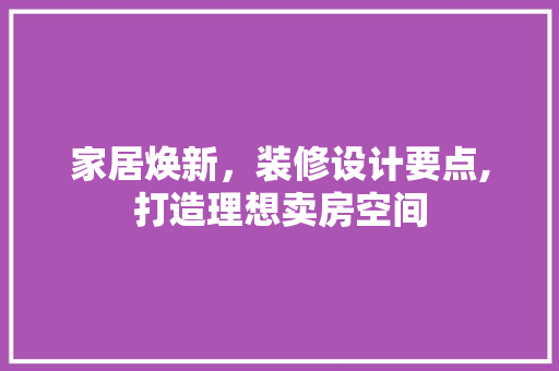 家居焕新，装修设计要点,打造理想卖房空间
