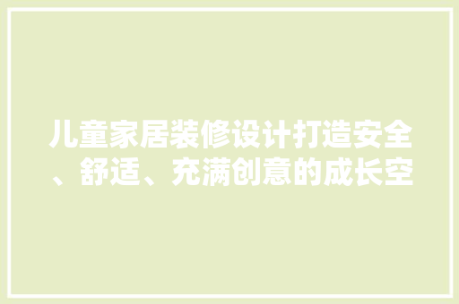 儿童家居装修设计打造安全、舒适、充满创意的成长空间