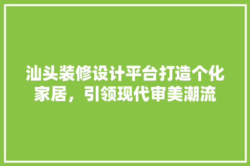 汕头装修设计平台打造个化家居，引领现代审美潮流