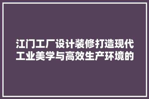 江门工厂设计装修打造现代工业美学与高效生产环境的完美融合
