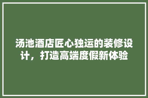 汤池酒店匠心独运的装修设计，打造高端度假新体验