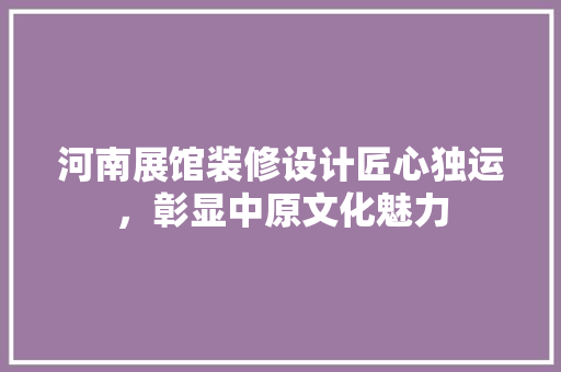 河南展馆装修设计匠心独运，彰显中原文化魅力