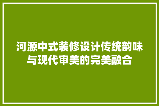 河源中式装修设计传统韵味与现代审美的完美融合