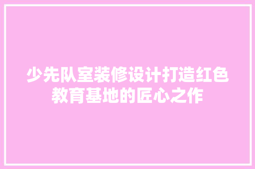 少先队室装修设计打造红色教育基地的匠心之作
