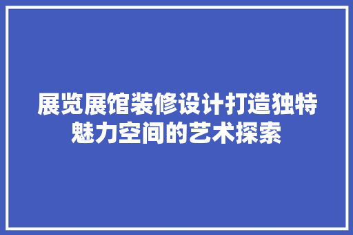 展览展馆装修设计打造独特魅力空间的艺术探索