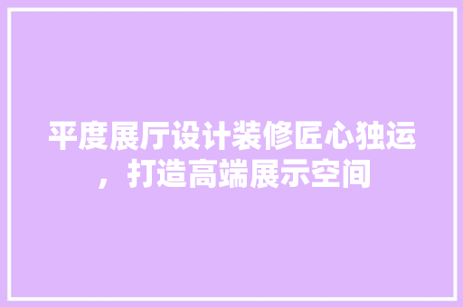 平度展厅设计装修匠心独运，打造高端展示空间