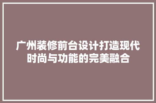 广州装修前台设计打造现代时尚与功能的完美融合