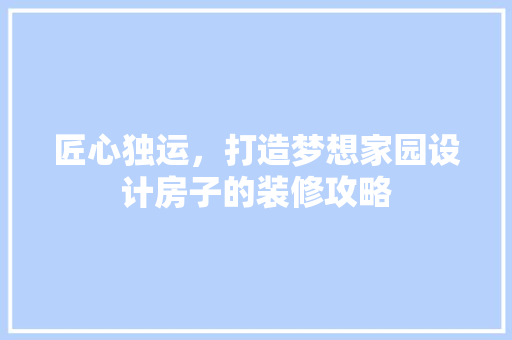 匠心独运，打造梦想家园设计房子的装修攻略