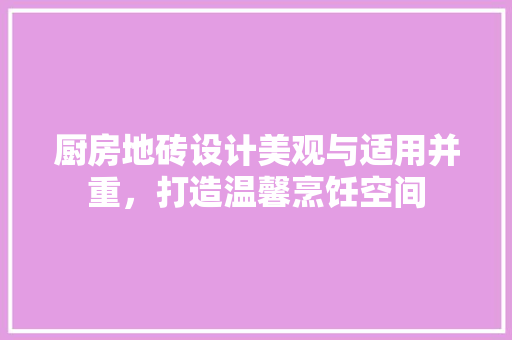 厨房地砖设计美观与适用并重，打造温馨烹饪空间
