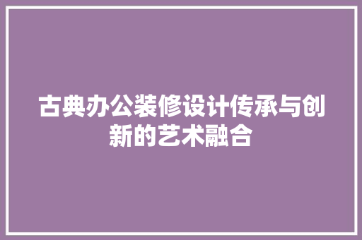 古典办公装修设计传承与创新的艺术融合