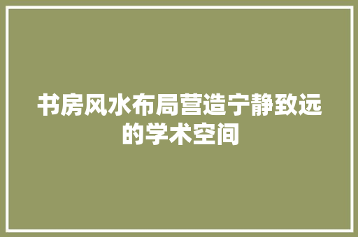 书房风水布局营造宁静致远的学术空间