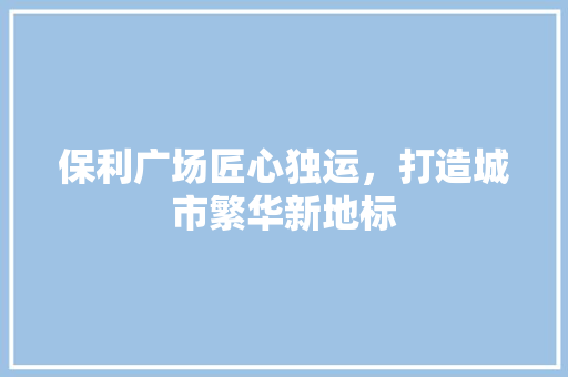 保利广场匠心独运，打造城市繁华新地标