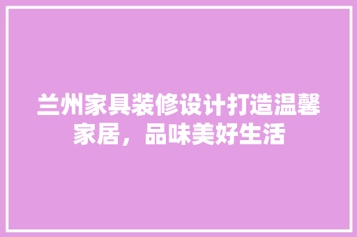 兰州家具装修设计打造温馨家居，品味美好生活