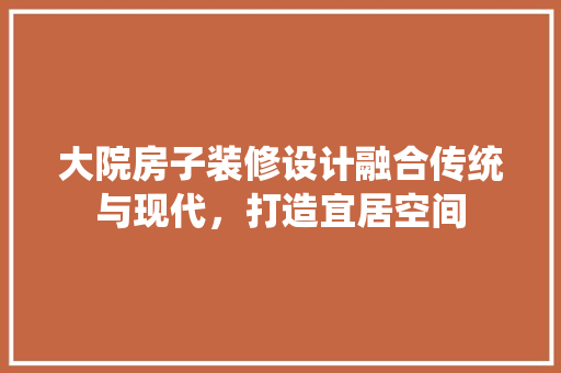 大院房子装修设计融合传统与现代，打造宜居空间