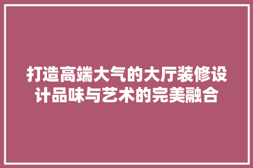 打造高端大气的大厅装修设计品味与艺术的完美融合