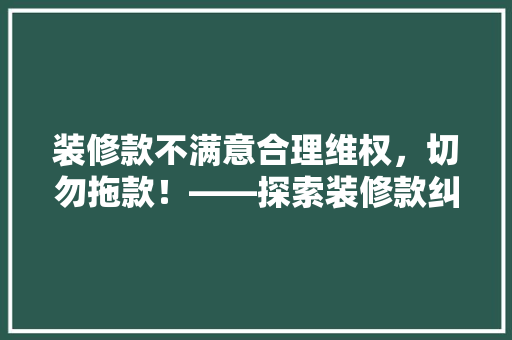 装修款不满意合理维权，切勿拖款！——探索装修款纠纷的解决之路