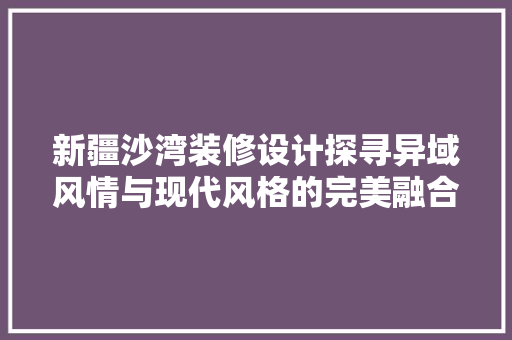 新疆沙湾装修设计探寻异域风情与现代风格的完美融合