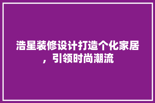 浩星装修设计打造个化家居，引领时尚潮流