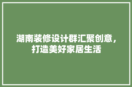 湖南装修设计群汇聚创意，打造美好家居生活