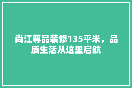 尚江尊品装修135平米，品质生活从这里启航