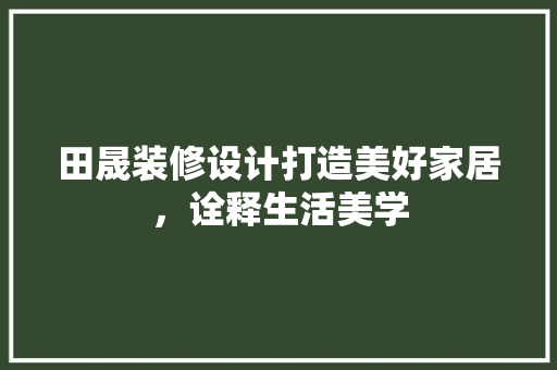 田晟装修设计打造美好家居，诠释生活美学