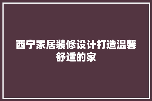 西宁家居装修设计打造温馨舒适的家