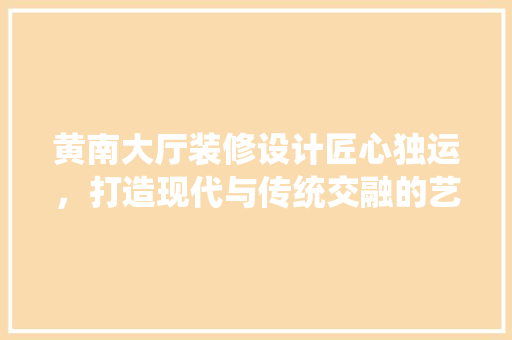 黄南大厅装修设计匠心独运，打造现代与传统交融的艺术空间