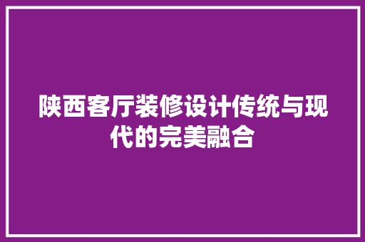 陕西客厅装修设计传统与现代的完美融合