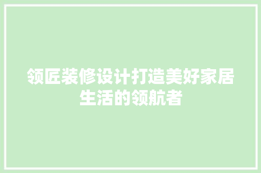 领匠装修设计打造美好家居生活的领航者