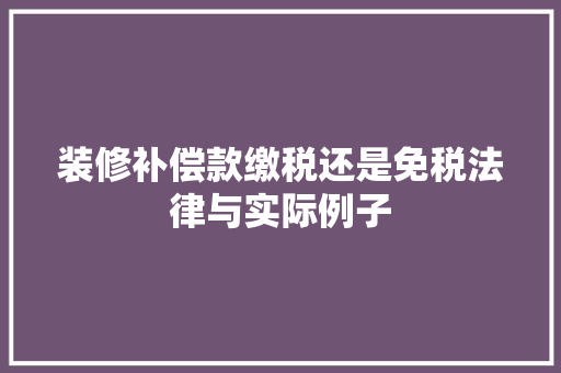 装修补偿款缴税还是免税法律与实际例子