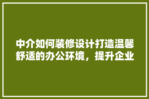 中介如何装修设计打造温馨舒适的办公环境，提升企业形象与客户满意度