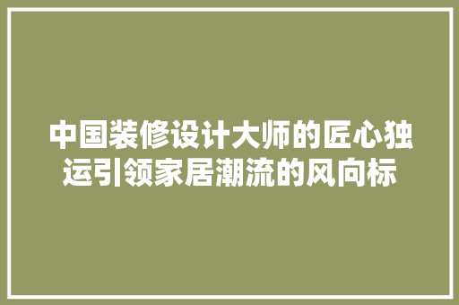 中国装修设计大师的匠心独运引领家居潮流的风向标