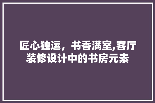 匠心独运，书香满室,客厅装修设计中的书房元素